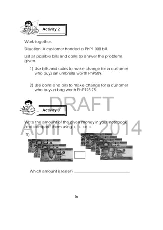 DRAFT
April 10, 2014
56
 
Work together.
Situation: A customer handed a PhP1 000 bill.
List all possible bills and coins to answer the problems
given.
1) Use bills and coins to make change for a customer
who buys an umbrella worth PhP589.
2) Use coins and bills to make change for a customer
who buys a bag worth PhP728.75.
Write the amount of the given money in your notebook
and compare them using <, > or =.
1)
Which amount is lesser? _____________________________
Activity 2
 
Activity 3
 
 
 
 
 
 
 
 
 
 