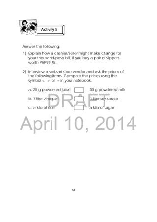 DRAFT
April 10, 2014
58
 
Answer the following:
1) Explain how a cashier/seller might make change for
your thousand-peso bill, if you buy a pair of slippers
worth PhP99.75.
2) Interview a sari-sari store vendor and ask the prices of
the following items. Compare the prices using the
symbol <, > or = in your notebook.
a. 25 g powdered juice 33 g powdered milk
b. 1 liter vinegar 1 liter soy sauce
c. a kilo of rice a kilo of sugar
Activity 5
 
 