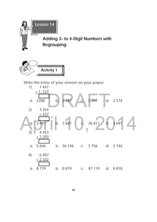 DRAFT
April 10, 2014
62
 
Write the letter of your answer on your paper.
1) 1 447
+ 1 127
a. 2288 b. 2 287 c. 2 297 d. 2 574
2) 3 254
+ 437
a. 3 691 b. 3 681 c. 36 811 d. 4 691
3) 4 453
+ 1 293
a. 5 646 b. 56 146 c. 5 756 d. 5 746
4) 6 487
+ 2 332
a. 8 719 b. 8 819 c. 87 119 d. 8 818
 
Lesson 14
Adding 3- to 4-Digit Numbers with
Regrouping 
Activity 1
 
 