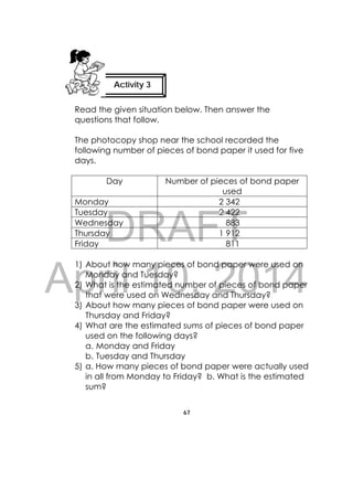 DRAFT
April 10, 2014
67
 

Read the given situation below. Then answer the
questions that follow.
The photocopy shop near the school recorded the
following number of pieces of bond paper it used for five
days.
Day Number of pieces of bond paper
used
Monday 2 342
Tuesday 2 422
Wednesday 883
Thursday 1 912
Friday 811
1) About how many pieces of bond paper were used on
Monday and Tuesday?
2) What is the estimated number of pieces of bond paper
that were used on Wednesday and Thursday?
3) About how many pieces of bond paper were used on
Thursday and Friday?
4) What are the estimated sums of pieces of bond paper
used on the following days?
a. Monday and Friday
b. Tuesday and Thursday
5) a. How many pieces of bond paper were actually used
in all from Monday to Friday? b. What is the estimated
sum?
Activity 3
 