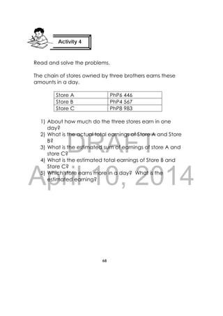 DRAFT
April 10, 2014
68
 
Read and solve the problems.
The chain of stores owned by three brothers earns these
amounts in a day.
Store A PhP6 446
Store B PhP4 567
Store C PhP8 983
1) About how much do the three stores earn in one
day?
2) What is the actual total earnings of Store A and Store
B?
3) What is the estimated sum of earnings of store A and
store C?
4) What is the estimated total earnings of Store B and
Store C?
5) Which store earns more in a day? What is the
estimated earning?
Activity 4
 
 