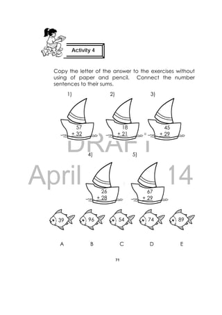 DRAFT
April 10, 2014
71
 
Copy the letter of the answer to the exercises without
using of paper and pencil. Connect the number
sentences to their sums.
1) 2) 3)
 
    4) 5)
A B C D E
57
+ 32
18
+ 21
45
+ 29
26
+ 28
67
+ 29
39 96 54 74 89
Activity 4
 