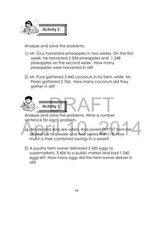 DRAFT
April 10, 2014
74
 
Analyze and solve the problems.
1) Mr. Cruz harvested pineapples in two weeks. On the first
week, he harvested 2 334 pineapples and 1 248
pineapples on the second week . How many
pineapples were harvested in all?
2) Mr. Pura gathered 3 445 coconuts in his farm, while Mr.
Flores gathered 2 766. How many coconuts did they
gather in all?
Analyze and solve the problems. Write a number
sentence for each problem.
1) Nicole and Ana are sisters. Ana saved PhP157 from her
allowance in a week and Ana saved PHP 118. How
much is their combined savings in a week?
2) A poultry farm owner delivered 3 420 eggs to
supermarkets, 3 456 to a public market and had 1 240
eggs left. How many eggs did the farm owner deliver in
all?
Activity 2
 
Activity 3
 
 