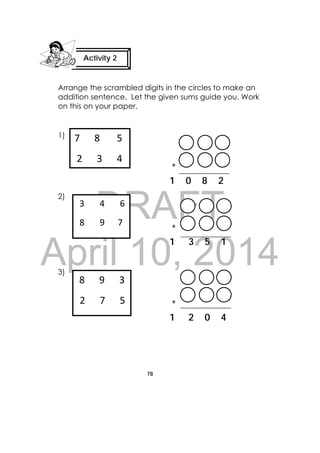 DRAFT
April 10, 2014
78
 
Arrange the scrambled digits in the circles to make an
addition sentence. Let the given sums guide you. Work
on this on your paper.
1)
+
1 0 8 2
2)
+
1 3 5 1
3)
+
1 2 0 4
Activity 2
 
7      8       5 
 2      3      4  
 8      9      3  
 2      7      5   
 3       4       6 
 8       9      7 
 