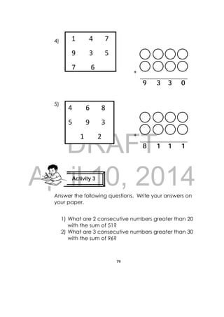 DRAFT
April 10, 2014
79
 
4)
+
9 3 3 0
5)
+
8 1 1 1
Answer the following questions. Write your answers on
your paper.
1) What are 2 consecutive numbers greater than 20
with the sum of 51?
2) What are 3 consecutive numbers greater than 30
with the sum of 96?
Activity 3
 
  1        4       7    
  9        3       5    
7 6
4        6       8 
5        9       3 
       1        2   
 
