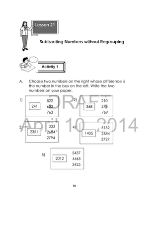 DRAFT
April 10, 2014
86
 
A. Choose two numbers on the right whose difference is
the number in the box on the left. Write the two
numbers on your paper.
1) 2)
3) 4)
5)
 
Lesson 21
Subtracting Numbers without Regrouping 
Activity 1
 
241 633
763
522
368 578
769
210
2351 2684
2794
333
1405 2684
3727
5132
2012 4465
3425
5437
 