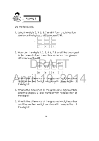 DRAFT
April 10, 2014
88
 
Do the following.
1. Using the digits 2, 3, 5, 6, 7 and 9, form a subtraction
sentence that gives a difference of 741.
7 4 1
2. How can the digits 1, 2, 3, 5, 6, 7, 8 and 9 be arranged
in the boxes to form a number sentence that gives a
difference of 8 641?
8 6 4 1
3. What is the difference of the greatest 3–digit number
and the smallest 3–digit number with no repetition of
the digits?
4. What is the difference of the greatest 4–digit number
and the smallest 3–digit number with no repetition of
the digits?
5. What is the difference of the greatest 4–digit number
and the smallest 4–digit number with no repetition of
the digits?
‐  
‐  
Activity 3
 
 