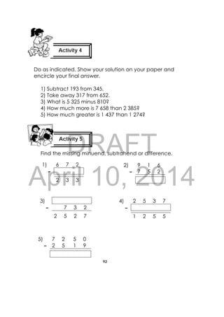 DRAFT
April 10, 2014
92
 
Do as indicated. Show your solution on your paper and
encircle your final answer.
1) Subtract 193 from 345.
2) Take away 317 from 652.
3) What is 5 325 minus 810?
4) How much more is 7 658 than 2 385?
5) How much greater is 1 437 than 1 274?
Find the missing minuend, subtrahend or difference.
1) 6 7 2
–
2 3 3
2) 9 1 6
– 7 5 2
3)
– 7 3 2
2 5 2 7
4) 2 5 3 7
–
1 2 5 5
5) 7 2 5 0
– 2 5 1 9
Activity 4
 
Activity 5
 
 