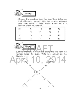 DRAFT
April 10, 2014
99
 
Choose two numbers from the box. Then determine
their difference mentally. Write the number sentence
you have formed in your notebook and let your
teacher check your answer.
Subtract mentally the numbers along the line from the
number inside the circle. Write your answer on the
triangle.
34 9 12 84 45
11 92 7 26 5
6 18 73 15 98
88 32 41 3 62
81
43 34
22 57
Activity 3
 
Activity 2
 
 