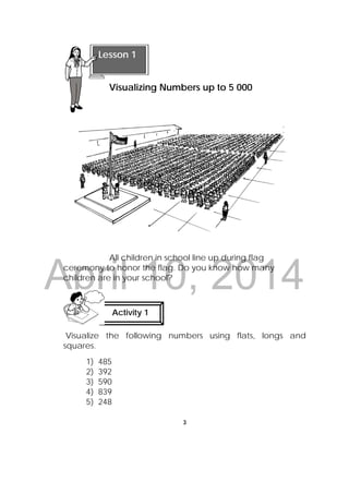 DRAFT
April 10, 2014
3
 
All children in school line up during flag
ceremony to honor the flag. Do you know how many
children are in your school?
Visualize the following numbers using flats, longs and
squares.
1) 485
2) 392
3) 590
4) 839
5) 248
Lesson 1
Visualizing Numbers up to 5 000  
Activity 1
 
 