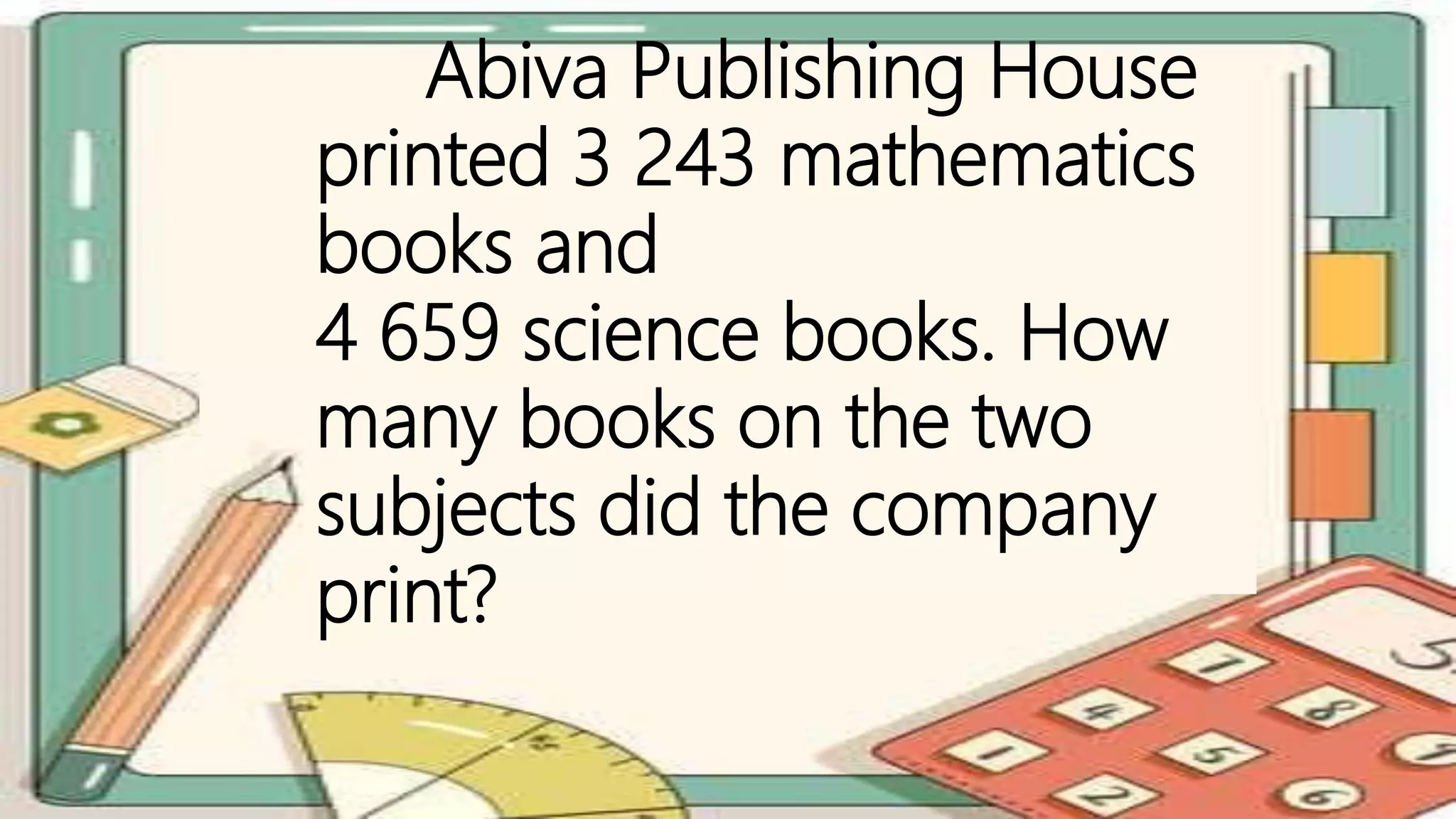 Abiva Publishing House
printed 3 243 mathematics
books and
4 659 science books. How
many books on the two
subjects did the company
print?
 