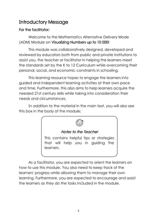 ii
Introductory Message
For the facilitator:
Welcome to the Mathematics Alternative Delivery Mode
(ADM) Module on Visualizing Numbers up to 10 000!
This module was collaboratively designed, developed and
reviewed by educators both from public and private institutions to
assist you, the teacher or facilitator in helping the learners meet
the standards set by the K to 12 Curriculum while overcoming their
personal, social, and economic constraints in schooling.
This learning resource hopes to engage the learners into
guided and independent learning activities at their own pace
and time. Furthermore, this also aims to help learners acquire the
needed 21st century skills while taking into consideration their
needs and circumstances.
In addition to the material in the main text, you will also see
this box in the body of the module:
As a facilitator, you are expected to orient the learners on
how to use this module. You also need to keep track of the
learners' progress while allowing them to manage their own
learning. Furthermore, you are expected to encourage and assist
the learners as they do the tasks included in the module.
Notes to the Teacher
This contains helpful tips or strategies
that will help you in guiding the
learners.
 