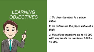 LEARNING
OBJECTIVES 1. To describe what is a place
value.
2. To determine the place value of a
digit.
3. Visualizes numbers up to 10 000
with emphasis on numbers 1 001 –
10 000.
 