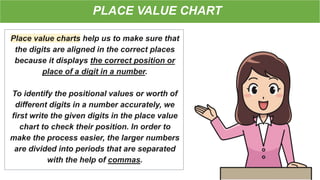 PLACE VALUE CHART
Place value charts help us to make sure that
the digits are aligned in the correct places
because it displays the correct position or
place of a digit in a number.
To identify the positional values or worth of
different digits in a number accurately, we
first write the given digits in the place value
chart to check their position. In order to
make the process easier, the larger numbers
are divided into periods that are separated
with the help of commas.
 