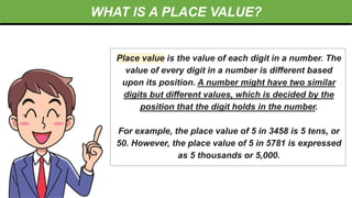WHAT IS A PLACE VALUE?
Place value is the value of each digit in a number. The
value of every digit in a number is different based
upon its position. A number might have two similar
digits but different values, which is decided by the
position that the digit holds in the number.
For example, the place value of 5 in 3458 is 5 tens, or
50. However, the place value of 5 in 5781 is expressed
as 5 thousands or 5,000.
 