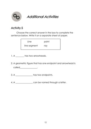 12
Line point
line segment ray
Additional Activities
Activity 5
Choose the correct answer in the box to complete the
sentence below. Write it on a separate sheet of paper.
1. A ________ has two arrowheads.
2. A geometric figure that has one endpoint and arrowhead is
called________________.
3. A ________________ has two endpoints.
4. A ________________ can be named through a letter.
 