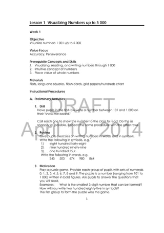DRAFT
April 10, 2014
1 
 
Lesson 1 Visualizing Numbers up to 5 000
Week 1
Objective
Visualize numbers 1 001 up to 5 000
Value Focus
Accuracy, Perseverance
Prerequisite Concepts and Skills
1. Visualizing, reading, and writing numbers through 1 000
2. Intuitive concept of numbers
3. Place value of whole numbers
Materials
Flats, longs and squares, flash cards, grid papers/hundreds chart
Instructional Procedures
A. Preliminary Activities
1. Drill
Have pupils in the first row write a number between 101 and 1 000 on
their "show-me board."
Call each one to show the number to the class to read. Do this as
snappily as possible. Repeat the same procedure with the other rows.
2. Review
Give pupils exercises on writing numbers in words and in symbols.
Write the following in symbols, e.g.
1) eight hundred forty-eight
2) nine hundred ninety-nine
3) one hundred four
Write the following in words, e.g.
345 503 674 980 864
3. Motivation
Play a puzzle game. Provide each group of pupils with sets of numerals
0, 1, 2, 3, 4, 5, 6, 7, 8 and 9. The puzzle is a number (ranging from 101 to
1 000) written in bold figures. Ask pupils to answer the questions that
you will read.
Examples: What is the smallest 3-digit number that can be formed?
How will you write two hundred eighty-five in symbols?
The first group to form the puzzle wins the game.
 