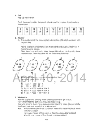 DRAFT
April 10, 2014
100 
 
1. Drill
Pop Up Recitation
Flash the card and let the pupils who know the answer stand and say
the answer.
2. Review
A. The pupils recall the concept of subtraction of 2–digit numbers with
regrouping.
Post a subtraction sentence on the board and pupils will solve it in
their show me board.
Give them ample time to solve the problem then ask them to show
their answers. Then teacher will tell the correct answer.
6 45 27 28 36
B. Write the following numbers in expanded form.
Example: 234 = 200 + 30 + 4
1) 562 = 500 + 60 + 4
2) 921 = 900 + 20 + 1
3) 8 429 = 8 000 + 400 + 20 + 9
4) 6 854 = 6 000 + 800 + 50 + 4
5) 7 183 = 7 000 + 100 + 80 + 3
3. Motivation
Ask the pupils who among them are boy scouts or girl scouts.
Have them tell the activities they do in scouting.
Ask who among them have experienced planting trees. Discuss briefly
the importance of trees in the environment.
Ask: What will happen if we cut down trees and never replace these
with new ones?
Have you heard of the news of flash floods and landslides?
What is one cause of flashfloods and landslides?
8
–6
8
–3
13
–5
 
15
–9
 
7
–4
 
12
–3
37
–3
45
-32
28
–15
 
19
–17
 
1) 34
-28 
2) 62
-17 
3) 81
-54
4) 93
-65
5) 75
-39 
 