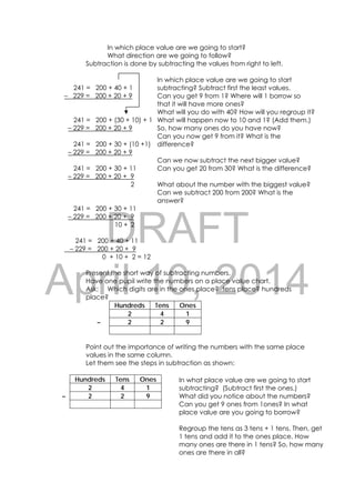 DRAFT
April 10, 2014
103 
 
In which place value are we going to start?
What direction are we going to follow?
Subtraction is done by subtracting the values from right to left.
241 = 200 + 40 + 1
– 229 = 200 + 20 + 9
241 = 200 + (30 + 10) + 1
– 229 = 200 + 20 + 9
241 = 200 + 30 + (10 +1)
– 229 = 200 + 20 + 9
241 = 200 + 30 + 11
– 229 = 200 + 20 + 9
2
241 = 200 + 30 + 11
– 229 = 200 + 20 + 9
10 + 2
241 = 200 + 40 + 11
– 229 = 200 + 20 + 9
0 + 10 + 2 = 12
Present the short way of subtracting numbers.
Have one pupil write the numbers on a place value chart.
Ask: Which digits are in the ones place? tens place? hundreds
place?
Hundreds Tens Ones
2 4 1
– 2 2 9
Point out the importance of writing the numbers with the same place
values in the same column.
Let them see the steps in subtraction as shown:
Hundreds Tens Ones
2 4 1
– 2 2 9
In what place value are we going to start
subtracting? (Subtract first the ones.)
What did you notice about the numbers?
Can you get 9 ones from 1ones? In what
place value are you going to borrow?
Regroup the tens as 3 tens + 1 tens. Then, get
1 tens and add it to the ones place. How
many ones are there in 1 tens? So, how many
ones are there in all?
In which place value are we going to start
subtracting? Subtract first the least values.
Can you get 9 from 1? Where will 1 borrow so
that it will have more ones?
What will you do with 40? How will you regroup it?
What will happen now to 10 and 1? (Add them.)
So, how many ones do you have now?
Can you now get 9 from it? What is the
difference?
Can we now subtract the next bigger value?
Can you get 20 from 30? What is the difference?
What about the number with the biggest value?
Can we subtract 200 from 200? What is the
answer?
 