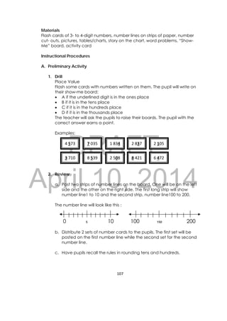 DRAFT
April 10, 2014
107 
 
Materials
Flash cards of 3- to 4-digit numbers, number lines on strips of paper, number
cut- outs, pictures, tables/charts, story on the chart, word problems, “Show-
Me” board, activity card
Instructional Procedures
A. Preliminary Activity
1. Drill
Place Value
Flash some cards with numbers written on them. The pupil will write on
their show-me board:
 A if the underlined digit is in the ones place
 B if it is in the tens place
 C if it is in the hundreds place
 D if it is in the thousands place
The teacher will ask the pupils to raise their boards. The pupil with the
correct answer earns a point.
Examples:
2. Review
a. Post two strips of number lines on the board. One will be on the left
side and the other on the right side. The first long strip will show
number line1 to 10 and the second strip, number line100 to 200.
The number line will look like this :
0 5 10 100 150 200
b. Distribute 2 sets of number cards to the pupils. The first set will be
posted on the first number line while the second set for the second
number line.
c. Have pupils recall the rules in rounding tens and hundreds.
4 573  7 035  1 834  2 837  2 105 
3 710  8 539  2 508  8 421  6 472 
 