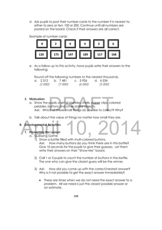 DRAFT
April 10, 2014
108 
 
d. Ask pupils to post their number cards to the number it is nearest to,
either to zero or ten; 100 or 200. Continue until all numbers are
posted on the board. Check if their answers are all correct.
Example of number cards:
e. As a follow up to this activity, have pupils write their answers to the
following:
Round off the following numbers to the nearest thousands.
a. 2 312 b. 7 481 c. 5 926 d. 4 534
(2 000) (7 000) (6 000) (5 000)
3. Motivation
a. Show the pupils a set of marbles, shells, paper clips, colored
pebbles, buttons and other similar objects.
Ask: Which of these small things do you like to collect? Why?
b. Talk about the value of things no matter how small they are.
B. Developmental Activities
1. Presenting the Lesson
a. Guessing Game
1) Show a bottle filled with multi-colored buttons.
Ask: How many buttons do you think there are in this bottle?
Give 10 seconds for the pupils to give their guesses. Let them
write their answers on their “Show-Me” board.
2) Call 1 or 2 pupils to count the number of buttons in the bottle.
The one who can give the closest guess will be the winner.
3) Ask: How did you come up with the correct/nearest answer?
Why is it not possible to get the exact answer immediately?
 There are times when we do not need the exact answer to a
problem. All we need is just the closest possible answer or
an estimate.
8  2  9  4  3 
120  175  147  189  117  168 
6 
 