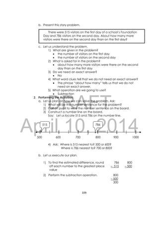 DRAFT
April 10, 2014
109 
 
b. Present this story problem.
There were 515 visitors on the first day of a school’s Foundation
Day and 786 visitors on the second day. About how many more
visitors were there on the second day than on the first day?
c. Let us understand the problem.
1) What are given in the problem?
 the number of visitors on the first day
 the number of visitors on the second day
2) What is asked for in the problem?
 about how many more visitors were there on the second
day than on the first day
3) Do we need an exact answer?
 No
4) What word clues tell that we do not need an exact answer?
 The phrase “about how many” tells us that we do not
need an exact answer.
5) What operation are we going to use?
 Subtraction
2. Performing the Activities
a. Let us plan on how we can solve the problem. Ask:
1) What will be the number sentence for the problem?
2) Call on pupil to write the number sentence on the board.
3) Construct a number line on the board.
Say: Let us locate 515 and 786 on the number line.
500 600 700 800 900 1000
4) Ask: Where is 515 nearest to? 500 or 600?
Where is 786 nearest to? 700 or 800?
b. Let us execute our plan.
1) To find the estimated difference, round
off each number to the greatest place
value
786
– 515
800
– 500
2) Perform the subtraction operation. 800
– 500
300
515 786
 