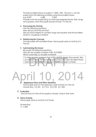 DRAFT
April 10, 2014
11 
 
Provide bundled straws to pupils in 1 000s, 100s, 10s and 1s. Let the
pupils show the following numbers using the bundled straws.
e.g. 8 207 6 482 9 025
Provide or let the pupils bring out their pre-assigned blocks, flats, longs
and squares. Have the pupils answer Activity 1 in the LM.
3. Processing the Activity
Ask the following questions:
How did you find the activity?
Did you find it helpful to use flats, longs and squares and the bundled
straws in visualizing numbers?
4. Reinforcing the Concept
Provide pupils with bundled straws. Have pupils work on Activity 2 in
the LM.
5. Summarizing the lesson
Ask pupils the following questions:
How do we visualize numbers 5 001 to10 000?
What could help us visualize numbers?
6. Applying to New and Other Situations
Have pupils work on the exercises under Activity 3 in the LM.
Answer Key: 1) 6 431 2) 7 512 3) 5 754 4) 7 202
C. Evaluation
Give Activity 4 in the LM for pupils to answer. Check their work.
D. Home Activity
Have pupils work on Activity 5 at home.
Answer Key:
1) 5 208
To help visualize numbers from 5 001–10 000, blocks (thousands), flats
(hundreds), longs (tens) and squares (ones) are used. Bundled straws
(real or pictures) are also helpful in visualizing large numbers.
 