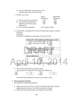 DRAFT
April 10, 2014
110 
 
3) Around 300 more visitors were on the
second day than on the first day.
c. Check your work.
Exact
Difference
Estimated
Difference
1) Did I answer the question?
2) Compare the estimated
difference with the exact
difference.
786
– 515
277
800
– 500
300
3) Is my answer sensible? 277 is close to 300
d. Sometimes, rounding off to the next lower place gives a better
estimate.
Example:
Estimate the difference between 4 943 and 3 225.
Round off to the highest possible place value
4 943 rounds off to 5 000 5 000
– 3 225 rounds off to 3 000 3 000
2 000
Round off to the next lower place value
4 943 rounds off to 4 900 4 900
– 3 225 rounds off to 3 200 3 200
1 700
Actual Difference
4 943
– 3 225
1 718
Now, which one is more reasonable estimated difference,
2 000 or 1 700?
e. Give more exercises for pupils to solve.
Round each number then estimate the difference.
845
– 458
 ____?____
 ____?____
7 541
– 1 825
 ____?____
 ____?____
Is the estimated difference close to the exact one?
3. Processing the Activities
Ask pupils the following questions:
a. When do you say that a number should be estimated using its
highest place value or the next lower place value?
b. What did we do first before we made an estimate?
 