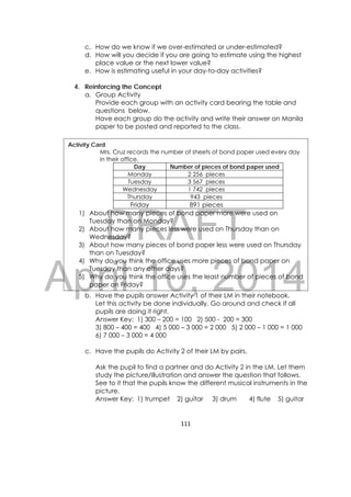 DRAFT
April 10, 2014
111 
 
c. How do we know if we over-estimated or under-estimated?
d. How will you decide if you are going to estimate using the highest
place value or the next lower value?
e. How is estimating useful in your day-to-day activities?
4. Reinforcing the Concept
a. Group Activity
Provide each group with an activity card bearing the table and
questions below.
Have each group do the activity and write their answer on Manila
paper to be posted and reported to the class.
b. Have the pupils answer Activity 1 of their LM in their notebook.
Let this activity be done individually. Go around and check if all
pupils are doing it right.
Answer Key: 1) 300 – 200 = 100 2) 500 - 200 = 300
3) 800 – 400 = 400 4) 5 000 – 3 000 = 2 000 5) 2 000 – 1 000 = 1 000
6) 7 000 – 3 000 = 4 000
c. Have the pupils do Activity 2 of their LM by pairs.
Ask the pupil to find a partner and do Activity 2 in the LM. Let them
study the picture/illustration and answer the question that follows.
See to it that the pupils know the different musical instruments in the
picture.
Answer Key: 1) trumpet 2) guitar 3) drum 4) flute 5) guitar
Activity Card
Mrs. Cruz records the number of sheets of bond paper used every day
in their office.
Day Number of pieces of bond paper used
Monday 2 256 pieces
Tuesday 3 567 pieces
Wednesday 1 742 pieces
Thursday 943 pieces
Friday 891 pieces
1) About how many pieces of bond paper more were used on
Tuesday than on Monday?
2) About how many pieces less were used on Thursday than on
Wednesday?
3) About how many pieces of bond paper less were used on Thursday
than on Tuesday?
4) Why do you think the office uses more pieces of bond paper on
Tuesday than any other days?
5) Why do you think the office uses the least number of pieces of bond
paper on Friday?
 