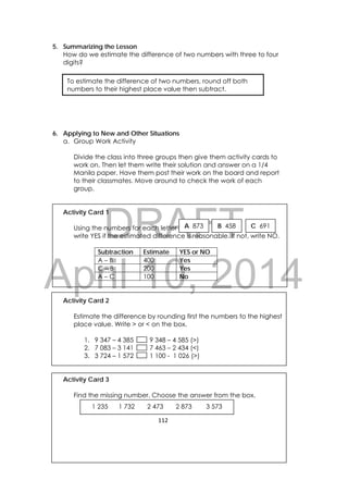 DRAFT
April 10, 2014
112 
 
5. Summarizing the Lesson
How do we estimate the difference of two numbers with three to four
digits?
6. Applying to New and Other Situations
a. Group Work Activity
Divide the class into three groups then give them activity cards to
work on. Then let them write their solution and answer on a 1/4
Manila paper. Have them post their work on the board and report
to their classmates. Move around to check the work of each
group.
Activity Card 1
Using the numbers for each letter
write YES if the estimated difference is reasonable. If not, write NO.
Subtraction Estimate YES or NO
A – B 400 Yes
C – B 200 Yes
A – C 100 No
Activity Card 2
Estimate the difference by rounding first the numbers to the highest
place value. Write > or < on the box.
1. 9 347 – 4 385 9 348 – 4 585 (>)
2. 7 083 – 3 141 7 463 – 2 434 (<)
3. 3 724 – 1 572 1 100 - 1 026 (>)
Activity Card 3
Find the missing number. Choose the answer from the box.
To estimate the difference of two numbers, round off both
numbers to their highest place value then subtract.
A 873 B 458 C 691
     1 235 1 732 2 473 2 873 3 573
 