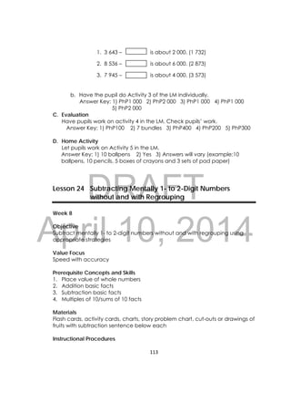 DRAFT
April 10, 2014
113 
 
1. 3 643 – is about 2 000. (1 732)
2. 8 536 – is about 6 000. (2 873)
3. 7 945 – is about 4 000. (3 573)
b. Have the pupil do Activity 3 of the LM individually.
Answer Key: 1) PhP1 000 2) PhP2 000 3) PhP1 000 4) PhP1 000
5) PhP2 000
C. Evaluation
Have pupils work on activity 4 in the LM. Check pupils’ work.
Answer Key: 1) PhP100 2) 7 bundles 3) PhP400 4) PhP200 5) PhP300
D. Home Activity
Let pupils work on Activity 5 in the LM.
Answer Key: 1) 10 ballpens 2) Yes 3) Answers will vary (example:10
ballpens, 10 pencils, 5 boxes of crayons and 3 sets of pad paper)
Lesson 24 Subtracting Mentally 1- to 2-Digit Numbers
without and with Regrouping
Week 8
Objective
Subtract mentally 1- to 2-digit numbers without and with regrouping using
appropriate strategies
Value Focus
Speed with accuracy
Prerequisite Concepts and Skills
1. Place value of whole numbers
2. Addition basic facts
3. Subtraction basic facts
4. Multiples of 10/sums of 10 facts
Materials
Flash cards, activity cards, charts, story problem chart, cut-outs or drawings of
fruits with subtraction sentence below each
Instructional Procedures
 