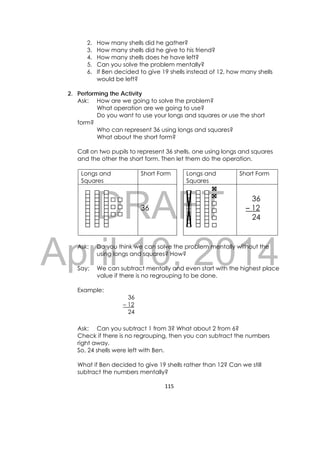DRAFT
April 10, 2014
115 
 
2. How many shells did he gather?
3. How many shells did he give to his friend?
4. How many shells does he have left?
5. Can you solve the problem mentally?
6. If Ben decided to give 19 shells instead of 12, how many shells
would be left?
2. Performing the Activity
Ask: How are we going to solve the problem?
What operation are we going to use?
Do you want to use your longs and squares or use the short
form?
Who can represent 36 using longs and squares?
What about the short form?
Call on two pupils to represent 36 shells, one using longs and squares
and the other the short form. Then let them do the operation.
Longs and
Squares
Short Form Longs and
Squares
Short Form
36
36
– 12
24
Ask: Do you think we can solve the problem mentally without the
using longs and squares? How?
Say: We can subtract mentally and even start with the highest place
value if there is no regrouping to be done.
Example:
36
– 12
24
Ask: Can you subtract 1 from 3? What about 2 from 6?
Check if there is no regrouping, then you can subtract the numbers
right away.
So, 24 shells were left with Ben.
What if Ben decided to give 19 shells rather than 12? Can we still
subtract the numbers mentally?
 