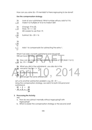 DRAFT
April 10, 2014
116 
 
How can you solve 36 –19 mentally? Is there regrouping to be done?
Use the compensation strategy
36 Look at your subtrahend. What number will you add to it to
– 19 make it a multiple of 10 or to make it 20?
36 Change 19 to 20.
– 19 Think: 19 + 1 = 20
20 is easier to use than 19.
36
– 20 Subtract 36 – 20 = 16
16
36
– 20
16
+ 1 Add 1 to compensate for subtracting the extra 1.
17
What if we add 1 to both subtrahend and minuend?
Will we have the same answer?
36 How can we make the subtrahend a multiple of 10? (Add 1 to it.)
– 19 So, 19 + 1 = 20.
36 What you did in the subtrahend , you also do in the
– 20 minuend. So, 36+ 1 = 37
37 Subtract the numbers.
– 20
17 Did we get the same difference?
Let us try another subtraction problem. e.g. 42 – 8 = ____
Using the compensation strategy, we add 2 to both minuend and
subtrahend.
42 + 2 = 44
- 8 + 2 = 10
34
3. Processing the Activity
Ask:
a. How do we subtract mentally without regrouping? with
regrouping?
b. Which is easier the compensation strategy or the second one?
 