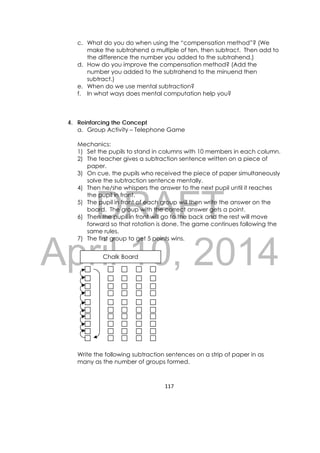 DRAFT
April 10, 2014
117 
 
c. What do you do when using the “compensation method”? (We
make the subtrahend a multiple of ten, then subtract. Then add to
the difference the number you added to the subtrahend.)
d. How do you improve the compensation method? (Add the
number you added to the subtrahend to the minuend then
subtract.)
e. When do we use mental subtraction?
f. In what ways does mental computation help you?
4. Reinforcing the Concept
a. Group Activity – Telephone Game
Mechanics:
1) Set the pupils to stand in columns with 10 members in each column.
2) The teacher gives a subtraction sentence written on a piece of
paper.
3) On cue, the pupils who received the piece of paper simultaneously
solve the subtraction sentence mentally.
4) Then he/she whispers the answer to the next pupil until it reaches
the pupil in front.
5) The pupil in front of each group will then write the answer on the
board. The group with the correct answer gets a point.
6) Then the pupil in front will go to the back and the rest will move
forward so that rotation is done. The game continues following the
same rules.
7) The first group to get 5 points wins.
Write the following subtraction sentences on a strip of paper in as
many as the number of groups formed.
Chalk Board
 