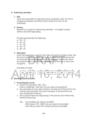 DRAFT
April 10, 2014
120 
 
A. Preliminary Activities
1. Drill
Have the pupils drill on subtraction facts using flash cards. Do this as
snappily as possible. Use difficult facts (those that are not yet
mastered).
2. Review
Recall the concept of subtracting mentally 1- to 2-digit numbers
without and with regrouping.
Provide exercises like the following:
a. 32 – 12
b. 45 – 27
c. 67 – 39
d. 54 – 15
e. 68 – 44
3. Motivation
Have the pupils play a game. Give them two sets of number cards. The
first set of cards are numbers written in standard form. The second set
of cards are the expanded form of the numbers in the first set. Have
the pupils find the correct pairs of numbers. The first one to finish wins
the game.
Examples of cards:
B. Developmental Activities
1. Presenting the Lesson
a. Present this equation: 345 –123 =.
Pose a challenge: How fast can you solve this equation?
b. Ask volunteers to show their solutions. Provide set of time limit for this
activity. Record pupils’ time and compare. Commend the one
who finished first correctly.
c. Ask a pupil if there was regrouping in the process and where they
started subtracting.
Ask: Can problem be solved mentally?
What about 575 – 300? Can you solve this mentally?
How will you solve the number sentence mentally?
45 40 + 5 123 100 + 20 + 3 30 + 838
 