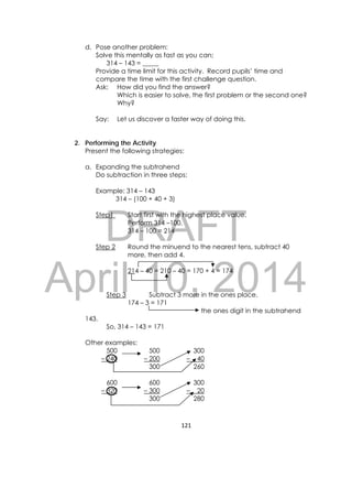 DRAFT
April 10, 2014
121 
 
d. Pose another problem:
Solve this mentally as fast as you can;
314 – 143 = _____
Provide a time limit for this activity. Record pupils’ time and
compare the time with the first challenge question.
Ask: How did you find the answer?
Which is easier to solve, the first problem or the second one?
Why?
Say: Let us discover a faster way of doing this.
2. Performing the Activity
Present the following strategies:
a. Expanding the subtrahend
Do subtraction in three steps:
Example: 314 – 143
314 – (100 + 40 + 3)
Step1 Start first with the highest place value.
Perform 314 –100.
314 – 100 = 214
Step 2 Round the minuend to the nearest tens, subtract 40
more, then add 4.
214 – 40 = 210 – 40 = 170 + 4 = 174
Step 3 Subtract 3 more in the ones place.
174 – 3 = 171
the ones digit in the subtrahend
143.
So, 314 – 143 = 171
Other examples:
500 500 300
– 240 – 200 – 40
300 260
600 600 300
– 320 – 300 – 20
300 280
 