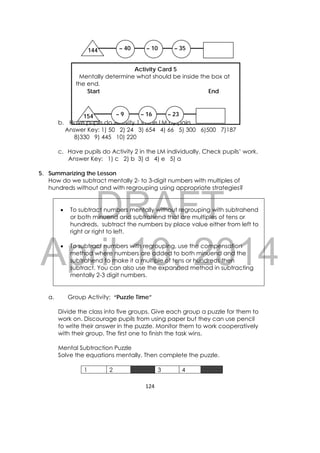 DRAFT
April 10, 2014
124 
 
b. Have pupils do Activity 1 in the LM by pairs.
Answer Key: 1) 50 2) 24 3) 654 4) 66 5) 300 6)500 7)187
8)330 9) 445 10) 220
c. Have pupils do Activity 2 in the LM individually. Check pupils’ work.
Answer Key: 1) c 2) b 3) d 4) e 5) a
5. Summarizing the Lesson
How do we subtract mentally 2- to 3-digit numbers with multiples of
hundreds without and with regrouping using appropriate strategies?
 To subtract numbers mentally without regrouping with subtrahend
or both minuend and subtrahend that are multiples of tens or
hundreds, subtract the numbers by place value either from left to
right or right to left.
 To subtract numbers with regrouping, use the compensation
method where numbers are added to both minuend and the
subtrahend to make it a multiple of tens or hundreds then
subtract. You can also use the expanded method in subtracting
mentally 2-3 digit numbers.
a. Group Activity: “Puzzle Time”
Divide the class into five groups. Give each group a puzzle for them to
work on. Discourage pupils from using paper but they can use pencil
to write their answer in the puzzle. Monitor them to work cooperatively
with their group. The first one to finish the task wins.
Mental Subtraction Puzzle
Solve the equations mentally. Then complete the puzzle.
1 2 3 4
144 – 40 – 10 – 35
Activity Card 5
Mentally determine what should be inside the box at
the end. 
Start End
154 – 9 – 16 – 23
 