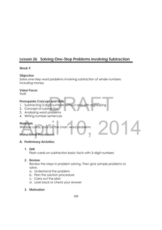 DRAFT
April 10, 2014
126 
 
Lesson 26 Solving One-Step Problems involving Subtraction
Week 9
Objective
Solve one-step word problems involving subtraction of whole numbers
including money
Value Focus
Thrift
Prerequisite Concept and Skills
1. Subtracting 3-digit numbers without and with regrouping
2. Concept of subtraction
3. Analyzing word problems
4. Writing number sentences
Materials
Window cards, story on the chart, word problems
Instructional Procedures
A. Preliminary Activities
1. Drill
Flash cards on subtraction basic facts with 3–digit numbers
2. Review
Review the steps in problem solving. Then give sample problems to
solve.
a. Understand the problem
b. Plan the solution procedure
c. Carry out the plan
d. Look back or check your answer
3. Motivation
 