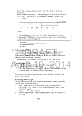 DRAFT
April 10, 2014
128 
 
Have the pupils solve the problem using the steps in solving a
problem.
Point out that they may use other strategies to arrive at the answer.
Say: Let us use this block in solving the problem. (Explain the
steps.)
Php350.00
50 50 50 50 50 50 50
Solve:
The original cost of slippers is PhP150.00. Avee bought a pair of
slippers for PhP35.00 less than the original cost. How much did she
spend for the pair of slippers?
Illustrate: ___________________________
Number Sentence: ________________
Answer: ___________________________
2. Performing the Activity
Form pupils into groups. Guide pupils in solving the word problems
under Activity 1 in the LM. Always point out the steps in solving
problems for every problem discussed. Discuss the different methods
they will use in solving the problems.
Answer Key: 1) 11 pages 2) 18 straws 3) 642 – 246 = 396
3. Processing the Activity
Ask: What did you do to solve the first word problem?
What steps did you undertake?
In what other ways of solving do you think the problem can be
solved? Which of these is better to use? Why?
Discuss how the other problems were solved and the methods they
used to solve these.
4. Reinforcing the Concept
Tell pupils to answer the word problems individually. Remind them to
use the steps in problem solving.
a. Allan’s rope is 974 centimeters long while Tino’s rope is 855
centimeters long. How many centimeters longer is Allan’s rope
than Tino’s rope?
Solution: 974 – 855 = 119 cm
b. What number is to be subtracted from 345 to get the difference
of 123?
 