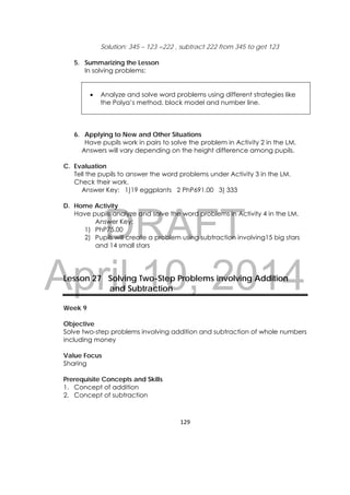 DRAFT
April 10, 2014
129 
 
Solution: 345 – 123 =222 , subtract 222 from 345 to get 123
5. Summarizing the Lesson
In solving problems:
 Analyze and solve word problems using different strategies like
the Polya’s method, block model and number line.
6. Applying to New and Other Situations
Have pupils work in pairs to solve the problem in Activity 2 in the LM.
Answers will vary depending on the height difference among pupils.
C. Evaluation
Tell the pupils to answer the word problems under Activity 3 in the LM.
Check their work.
Answer Key: 1)19 eggplants 2 PhP691.00 3) 333
D. Home Activity
Have pupils analyze and solve the word problems in Activity 4 in the LM.
Answer Key:
1) PhP75.00
2) Pupils will create a problem using subtraction involving15 big stars
and 14 small stars
Lesson 27 Solving Two-Step Problems involving Addition
and Subtraction
Week 9
Objective
Solve two-step problems involving addition and subtraction of whole numbers
including money
Value Focus
Sharing
Prerequisite Concepts and Skills
1. Concept of addition
2. Concept of subtraction
 