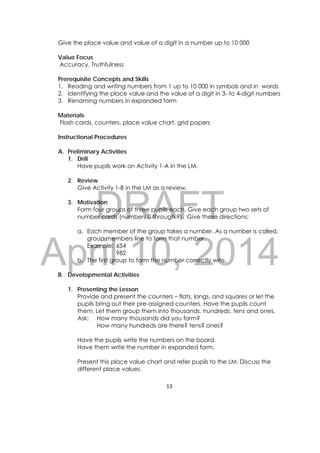 DRAFT
April 10, 2014
13 
 
Give the place value and value of a digit in a number up to 10 000
Value Focus
Accuracy, Truthfulness
Prerequisite Concepts and Skills
1. Reading and writing numbers from 1 up to 10 000 in symbols and in words
2. Identifying the place value and the value of a digit in 3- to 4-digit numbers
3. Renaming numbers in expanded form
Materials
Flash cards, counters, place value chart, grid papers
Instructional Procedures
A. Preliminary Activities
1. Drill
Have pupils work on Activity 1-A in the LM.
2. Review
Give Activity 1-B in the LM as a review.
3. Motivation
Form four groups of three pupils each. Give each group two sets of
number cards (numbers 0 through 9). Give these directions:
a. Each member of the group takes a number. As a number is called,
group members line to form that number.
Example: 654
982
b. The first group to form the number correctly wins.
B. Developmental Activities
1. Presenting the Lesson
Provide and present the counters – flats, longs, and squares or let the
pupils bring out their pre-assigned counters. Have the pupils count
them. Let them group them into thousands, hundreds, tens and ones.
Ask: How many thousands did you form?
How many hundreds are there? tens? ones?
Have the pupils write the numbers on the board.
Have them write the number in expanded form.
Present this place value chart and refer pupils to the LM. Discuss the
different place values.
 