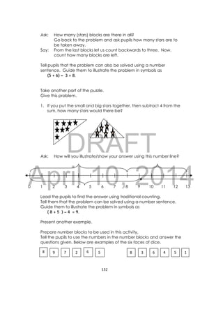 DRAFT
April 10, 2014
132 
 
Ask: How many (stars) blocks are there in all?
Go back to the problem and ask pupils how many stars are to
be taken away.
Say: From the last blocks let us count backwards to three. Now,
count how many blocks are left.
Tell pupils that the problem can also be solved using a number
sentence. Guide them to illustrate the problem in symbols as
(5 + 6) – 3 = 8.
Take another part of the puzzle.
Give this problem.
1. If you put the small and big stars together, then subtract 4 from the
sum, how many stars would there be?
Ask: How will you illustrate/show your answer using this number line?
0 1 2 3 4 5 6 7 8 9 10 11 12 13
Lead the pupils to find the answer using traditional counting.
Tell them that the problem can be solved using a number sentence.
Guide them to illustrate the problem in symbols as
( 8 + 5 ) – 4 = 9.
Present another example.
Prepare number blocks to be used in this activity.
Tell the pupils to use the numbers in the number blocks and answer the
questions given. Below are examples of the six faces of dice.
9  7 2  8  3  66  5 8  5 4  1
 