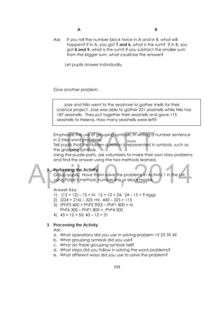 DRAFT
April 10, 2014
133 
 
A B
Ask: If you roll the number block twice in A and in B, what will
happen? If in A, you got 7 and 6, what is the sum? If in B, you
got 8 and 9, what is the sum? If you subtract the smaller sum
from the bigger sum, what could be the answer?
Let pupils answer individually.
Give another problem.
Jose and Nilo went to the seashore to gather shells for their
science project. Jose was able to gather 231 seashells while Nilo has
187 seashells. They put together their seashells and gave 115
seashells to Helena. How many seashells were left?
Emphasize the use of grouping symbols, in writing a number sentence
in 2-step word problems.
Tell pupils that the hidden question is represented in symbols, such as
the grouping symbols.
Using the puzzle parts, ask volunteers to make their own story problems
and find the answer using the two methods learned.
2. Performing the Activity
Group pupils. Have them solve the problems in Activity 1 in the LM
using Polya’s method, number line or block model.
Answer Key:
1) (12 + 12) – 15 = N; 12 + 12 = 24; 24 – 15 = 9 eggs
2) (224 + 216) – 325 =N; 440 – 325 = 115
3) (PhP3 400 + PhP2 900) – PhP1 800 = N;
PhP6 300 – PhP1 800 = PhP4 500
4) 43 + 12 = 55; 43 – 12 = 31
3. Processing the Activity
Ask:
a. What operations did you use in solving problem 1? 2? 3? 4?
b. What grouping symbols did you use?
c. What do these grouping symbols tell?
d. What steps did you follow in solving the word problems?
e. What different ways did you use to solve the problem?
 