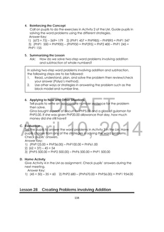 DRAFT
April 10, 2014
134 
 
4. Reinforcing the Concept
Call on pupils to do the exercises in Activity 2 of the LM. Guide pupils in
solving the word problems using the different strategies.
Answer Key:
1) (673 + 75) – 569= 179 2) (PhP1 457 + PhP985) – PhP895 = PhP1 547
3) (PhP1 500 + PhP900) – (PhP950 + PhP295) = PhP2 400 – PhP1 245 =
PhP1 155
5. Summarizing the Lesson
Ask: How do we solve two-step word problems involving addition
and subtraction of whole numbers?
In solving two-step word problems involving addition and subtraction,
the following steps are to be followed:
1. Read, understand, plan, and solve the problem then review/check
your answer (Polya’s method).
2. Use other ways or strategies in answering the problem such as the
block model and number line.
6. Applying to New and Other Situations
Tell pupils to write an appropriate number sentence for the problem
then solve.
Gina bought a pack of biscuit for PhP5.00 and a glass of gulaman for
PhP5.00. If she was given PhP20.00 allowance that day, how much
money did she still have?
C. Evaluation
Tell the pupils to answer the word problems in Activity 3 in the LM. Have
pupils choose from any of the strategies in solving the word problems.
Check pupils’ answers.
Answer Key:
1) (PhP125.00 + PhP36.00) – PhP100.00 = PhP61.00
2) (62 + 37) – 45 = 54
3) (PhP5 500.00 + PhP2 500.00) – PhP6 500.00 = PhP1 500.00
D. Home Activity
Give Activity 4 in the LM as assignment. Check pupils’ answers during the
next meeting.
Answer Key:
1) (45 + 50) – 35 = 60 2) PhP2 680 – (PhP670.00 + PhP56.00) = PhP1 954.00
Lesson 28 Creating Problems involving Addition
 