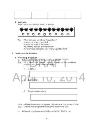 DRAFT
April 10, 2014
136 
 
3. Motivation
Look at the picture in Activity 1 in the LM.
Ask: What can you say about the picture?
How many objects are big?
How many objects are small?
How many objects are there in all?
If we remove 8 objects, how many would be left?
B. Developmental Activities
1. Presenting the Lesson
a. Tell pupils to perform the activity individually.
Say: Using the picture above, create a simple problem involving
addition and subtraction processes.
1) Addition
2) Subtraction
3) Two-step procedure
Show another box with words/figures. Do the same procedure above.
Say: Create a simple problem using the data in the box.
b. Let pupils create a word problem in Activity 2 in the LM.
 
 
 
 
 
 
