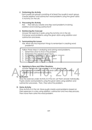 DRAFT
April 10, 2014
137 
 
2. Performing the Activity
Form pupils into groups consisting of at least four pupils in each group.
Create addition and subtraction word problems using the given data
in Activity 3 in the LM.
3. Processing the Activity
Ask: How did you create one-step word problems involving
addition and involving subtraction?
4. Reinforcing the Concept
Answer the exercise in pairs using the Activity 4 A in the LM.
Compose word problems using the given data using addition and
subtraction processes.
5. Summarizing the Lesson
Ask: What are the important things to remember in creating word
problems?
Follow these steps in analyzing and solving word problems.
1. Determine what to find in the problem.
2. Determine the needed given facts.
3. Determine the operation to be used.
4. Identify the number sentence.
5. Find the answer to the problem.
6. Applying to New and Other Situations
Answer individually the exercise in Activity B in the LM.
Create word problems using the given data in the LM involving
addition and subtraction processes.
C. Evaluation
Give the exercise under Activity 5 in the LM. Let them answer individually.
Pupils create word problems using the given data using addition and
subtraction processes. Then, they solve the problem.
D. Home Activity
Give Activity 6 in the LM. Have pupils create word problems based on
their expenses in a day using addition, subtraction and two-step process.
Then have them solve the word problem.
 
 