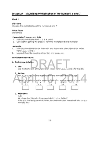 DRAFT
April 10, 2014
138 
 
Lesson 29 Visualizing Multiplication of the Numbers 6 and 7
Week 1
Objective
Visualize the multiplication of the numbers 6 and 7
Value Focus
Orderliness
Prerequisite Concepts and Skills
1. Multiplication tables from 1, 2, 3, 4, and 5
2. Concept of getting the product from the multiplicand and multiplier
Materials
1. Multiplication sentence on the chart and flash cards of multiplication tables
from 1, 2, 3, 4, and 5
2. Manipulatives like popsicle sticks, flats and longs, etc.
Instructional Procedures
A. Preliminary Activities
1. Drill
Use the flashcards of multiplication tables from 1, 2, 3, 4, and 5 for the drill.
2. Review
In 4 X 2 = 8, which is the multiplicand? the multiplier? the product?
Have the pupils complete some multiplication sentences on the board.
1) 3 2) 4 3) 5 4) 6 5) 7
x 1 x 2 x 3 x 4 x 5
3. Motivation
Ask:
What are the things that you need during art activities?
After you finished your art activities, what do with your materials? Why do you
have to this?
 