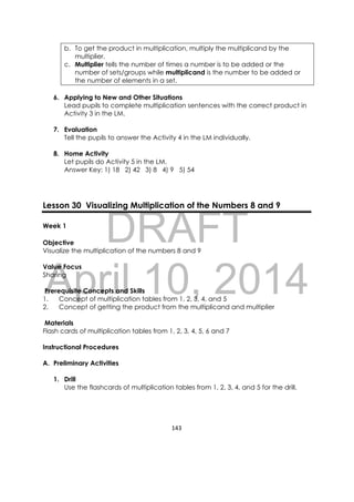 DRAFT
April 10, 2014
143 
 
b. To get the product in multiplication, multiply the multiplicand by the
multiplier.
c. Multiplier tells the number of times a number is to be added or the
number of sets/groups while multiplicand is the number to be added or
the number of elements in a set.
6. Applying to New and Other Situations
Lead pupils to complete multiplication sentences with the correct product in
Activity 3 in the LM.
7. Evaluation
Tell the pupils to answer the Activity 4 in the LM individually.
8. Home Activity
Let pupils do Activity 5 in the LM.
Answer Key: 1) 18 2) 42 3) 8 4) 9 5) 54
Lesson 30 Visualizing Multiplication of the Numbers 8 and 9
Week 1
Objective
Visualize the multiplication of the numbers 8 and 9
Value Focus
Sharing
Prerequisite Concepts and Skills
1. Concept of multiplication tables from 1, 2, 3, 4, and 5
2. Concept of getting the product from the multiplicand and multiplier
Materials
Flash cards of multiplication tables from 1, 2, 3, 4, 5, 6 and 7
Instructional Procedures
A. Preliminary Activities
1. Drill
Use the flashcards of multiplication tables from 1, 2, 3, 4, and 5 for the drill.
 