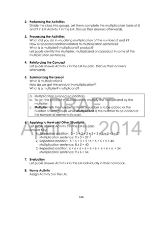 DRAFT
April 10, 2014
146 
 
2. Performing the Activities
Divide the class into groups. Let them complete the multiplication table of 8
and 9 in LM Activity 1 in the LM. Discuss their answers afterwards.
3. Processing the Activities
What did you do in visualizing multiplication of the numbers 8 and 9?
How is repeated addition related to multiplication sentence?
What is a multiplier? multiplicand? product?
Let pupils identify the multiplier, multiplicand and product in some of the
multiplication sentences.
4. Reinforcing the Concept
Let pupils answer Activity 2 in the LM by pairs. Discuss their answers
afterwards.
5. Summarizing the Lesson
What is multiplication?
How do we get the product in multiplication?
What is a multiplier? multiplicand?
a. Multiplication is repeated addition.
b. To get the product in multiplication, multiply the multiplicand by the
multiplier.
c. Multiplier tells the number of times a number is to be added or the
number of sets/groups while multiplicand is the number to be added or
the number of elements in a set.
6. Applying to New and Other Situations
Let pupils answer Activity 3 in the LM by pairs.
Answer Key:
1) Repeated addition: 3 + 3 + 3 + 3 + 3 + 3 + 3 + 3 +3 = 27
Multiplication sentence: 9 x 3 = 27
2) Repeated addition: 5 + 5 + 5 + 5 +5 + 5 + 5 + 5 = 40
Multiplication sentence: 8 x 5 = 40
3) Repeated addition: 6 + 6 + 6 + 6 + 6 + 6 + 6 + 6 + 6 = 54
Multiplication sentence: 9 x 6 = 54
7. Evaluation
Let pupils answer Activity 4 in the LM individually in their notebook.
8. Home Activity
Assign Activity 5 in the LM.
 
 