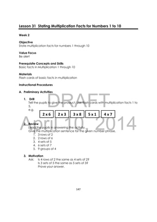 DRAFT
April 10, 2014
147 
 
Lesson 31 Stating Multiplication Facts for Numbers 1 to 10
Week 2
Objective
State multiplication facts for numbers 1 through 10
Value Focus
Be alert
Prerequisite Concepts and Skills
Basic facts in Multiplication 1 through 10
Materials
Flash cards of basic facts in multiplication
Instructional Procedures
A. Preliminary Activities
1. Drill
Tell the pupils to give the product. Use flash cards with multiplication facts 1 to
5.
e.g.
2. Review
Lead the pupils in answering the activity.
Give the multiplication sentence for the given number phrase.
1. 3 rows of 2
2. 2 rows of 6
3. 4 sets of 5
4. 6 sets of 7
5. 9 groups of 4
3. Motivation
Ask: Is 4 rows of 2 the same as 4 sets of 2?
Is 3 sets of 5 the same as 5 sets of 3?
Prove your answer.
2 x 6  2 x 3 3 x 8 5 x 1 4 x 7 
 